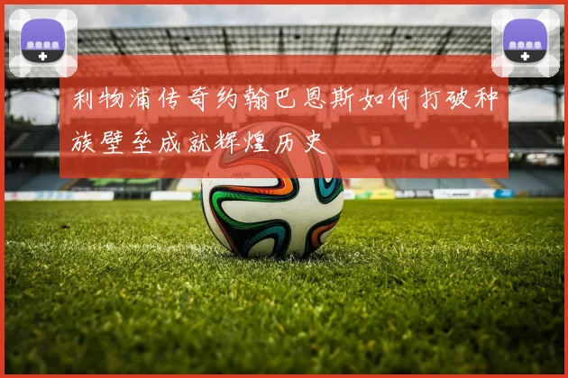 利物浦传奇约翰巴恩斯如何打破种族壁垒成就辉煌历史