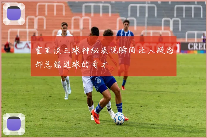 霍里谈三球神秘表现瞬间让人疑惑却总能进球的奇才