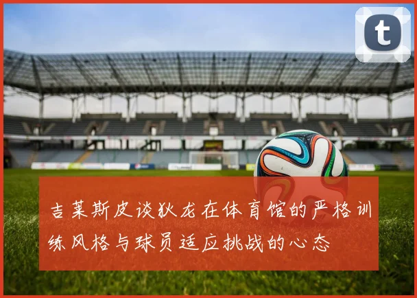 吉莱斯皮谈狄龙在体育馆的严格训练风格与球员适应挑战的心态