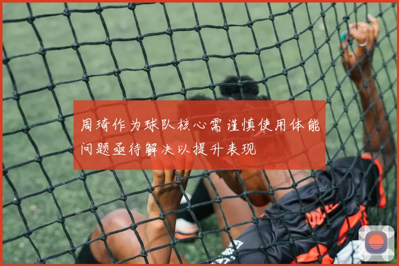 周琦作为球队核心需谨慎使用体能问题亟待解决以提升表现