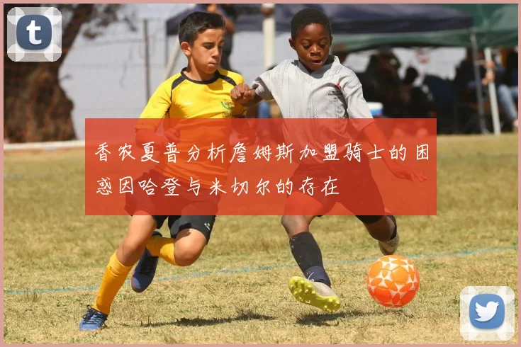 香农夏普分析詹姆斯加盟骑士的困惑因哈登与米切尔的存在