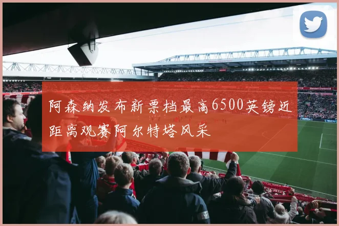 阿森纳发布新票档最高6500英镑近距离观赛阿尔特塔风采