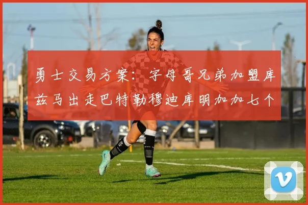 勇士交易方案：字母哥兄弟加盟库兹马出走巴特勒穆迪库明加加七个首轮选秀权