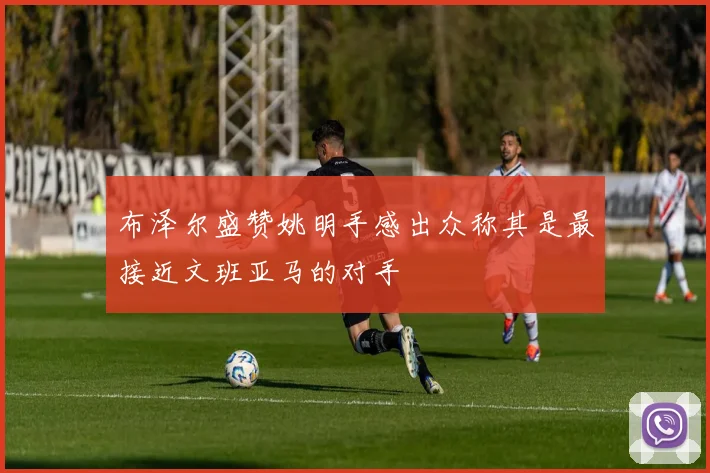 布泽尔盛赞姚明手感出众称其是最接近文班亚马的对手