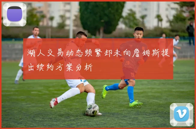 湖人交易动态频繁却未向詹姆斯提出续约方案分析
