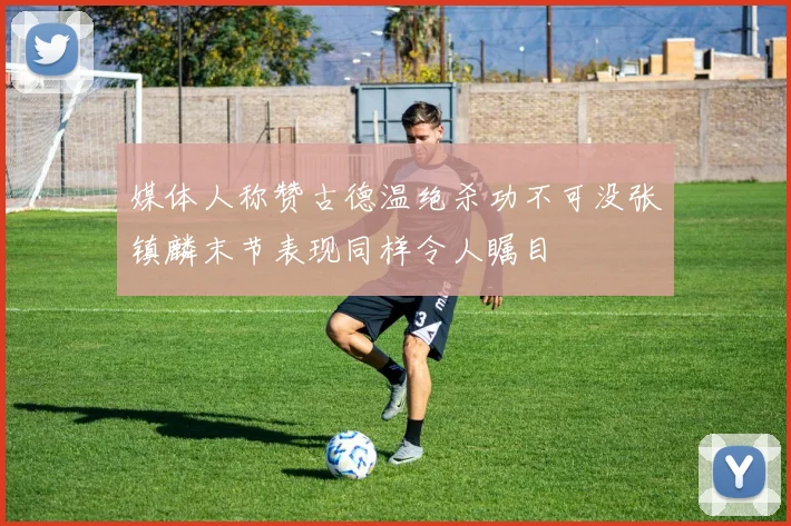 媒体人称赞古德温绝杀功不可没张镇麟末节表现同样令人瞩目