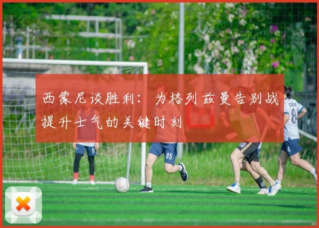 西蒙尼谈胜利：为格列兹曼告别战提升士气的关键时刻