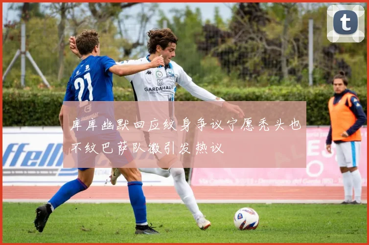 库库幽默回应纹身争议宁愿秃头也不纹巴萨队徽引发热议