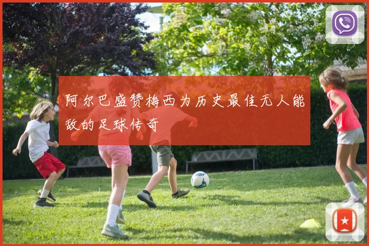 阿尔巴盛赞梅西为历史最佳无人能敌的足球传奇