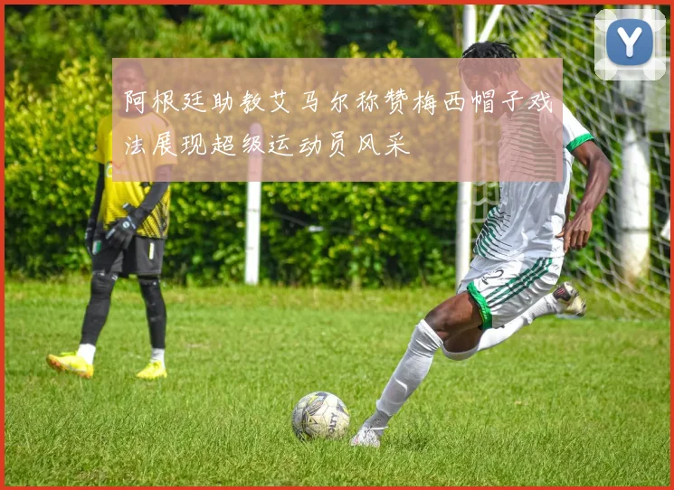 阿根廷助教艾马尔称赞梅西帽子戏法展现超级运动员风采