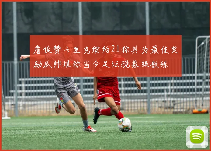 詹俊赞卡里克续约21称其为最佳奖励瓜帅堪称当今足坛现象级教练