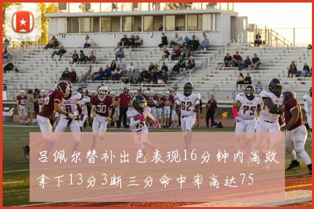 吕佩尔替补出色表现16分钟内高效拿下13分3断三分命中率高达75