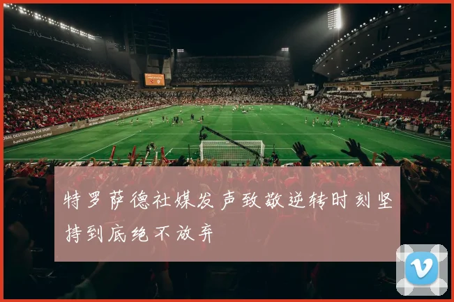 特罗萨德社媒发声致敬逆转时刻坚持到底绝不放弃