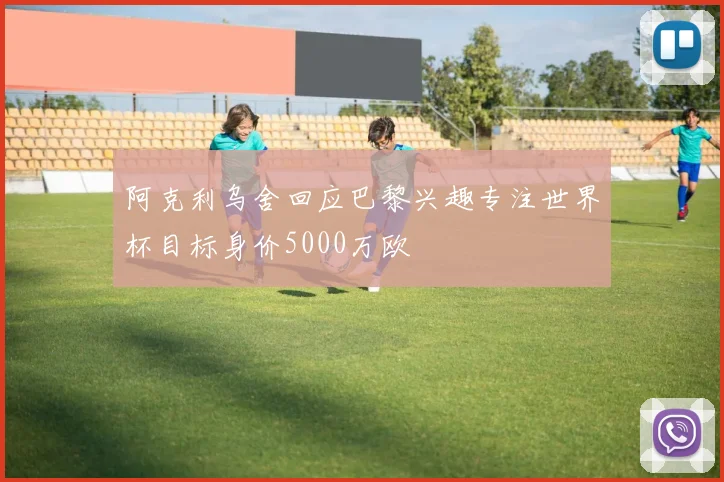 阿克利乌舍回应巴黎兴趣专注世界杯目标身价5000万欧