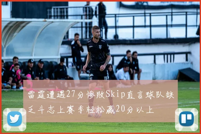 雷霆遭遇27分惨败Skip直言球队缺乏斗志上赛季轻松赢20分以上