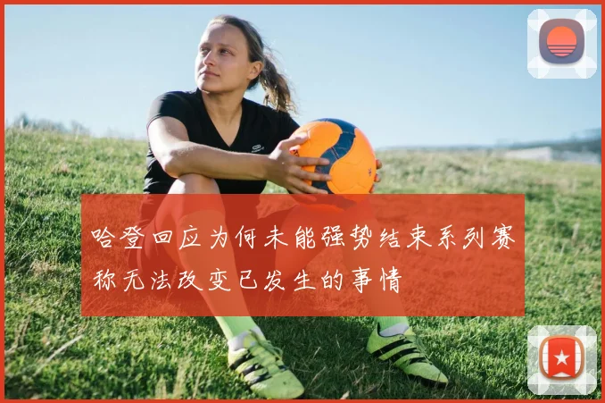 哈登回应为何未能强势结束系列赛称无法改变已发生的事情