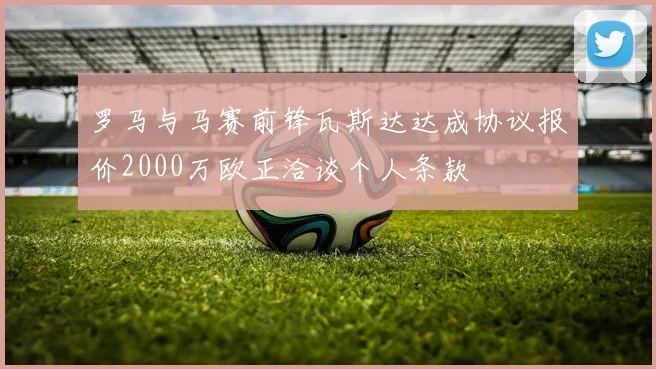 罗马与马赛前锋瓦斯达达成协议报价2000万欧正洽谈个人条款
