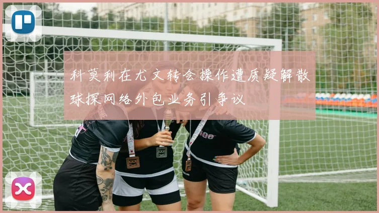 科莫利在尤文转会操作遭质疑解散球探网络外包业务引争议