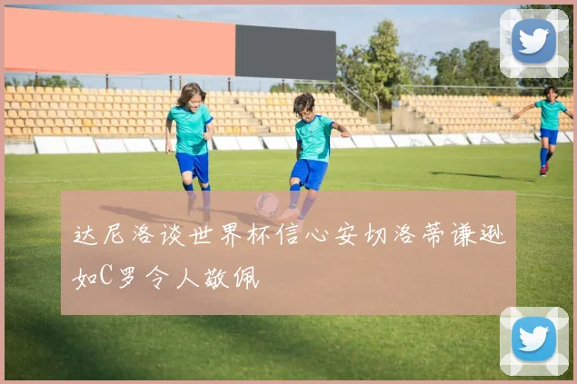 达尼洛谈世界杯信心安切洛蒂谦逊如C罗令人敬佩