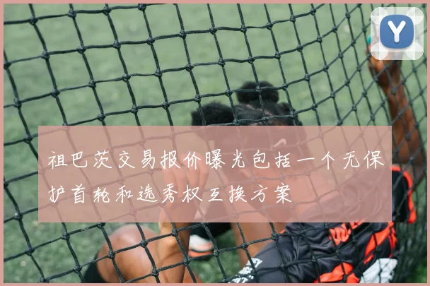 祖巴茨交易报价曝光包括一个无保护首轮和选秀权互换方案
