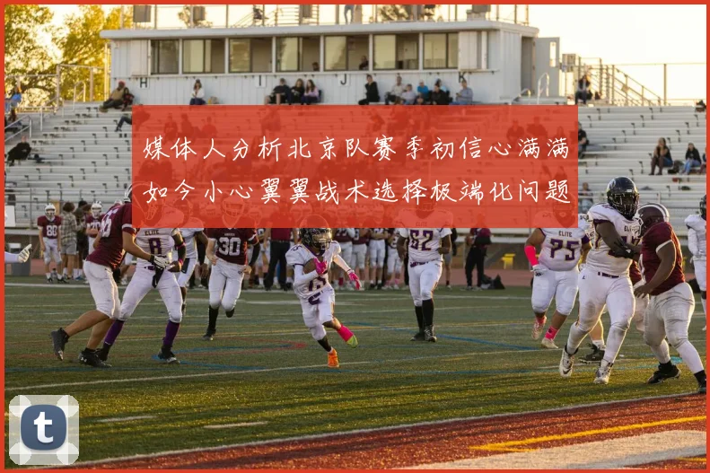 媒体人分析北京队赛季初信心满满如今小心翼翼战术选择极端化问题探讨