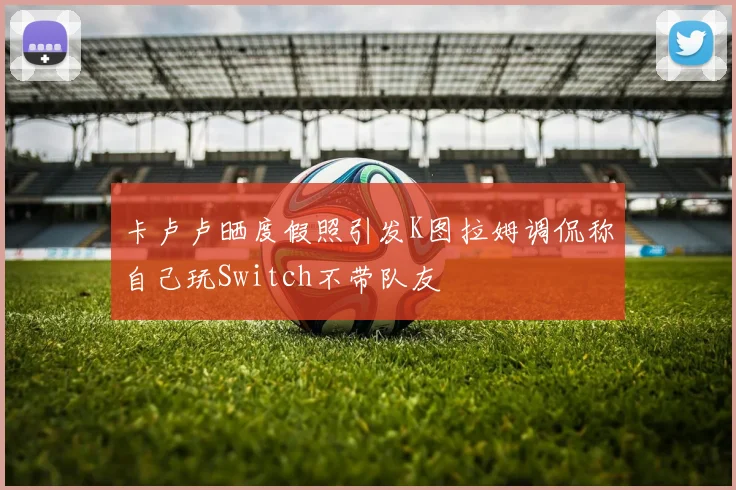 卡卢卢晒度假照引发K图拉姆调侃称自己玩Switch不带队友