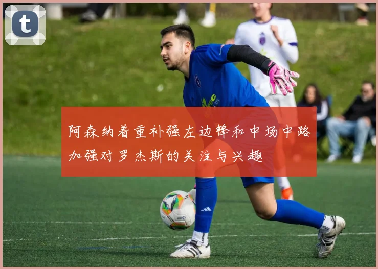 阿森纳着重补强左边锋和中场中路加强对罗杰斯的关注与兴趣